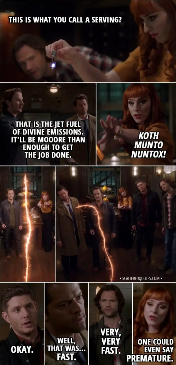 Quote from Supernatural 13x21 - Gabriel: Here it is! The final ingredient... a fresh serving of archangel grace. Rowena: This is what you call a serving? Gabriel: That is the jet fuel of divine emissions. It'll be mooore than enough to get the job done. Rowena: Koth Munto Nuntox! Castiel: Okay, everyone ready? Sam Winchester: Yeah, all right. Dean Winchester: Let's do this. (the spell runs out and the rift closes) Okay. Castiel: Well, that was... fast. Sam Winchester: Very, very fast. Rowena: One could even say premature.
