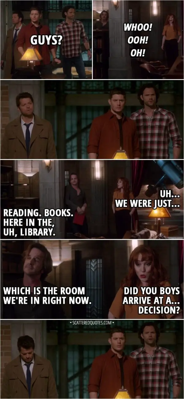 Quote from Supernatural 13x21 - Dean Winchester: Guys? Rowena: Whoo! Ooh! Oh! Uh... We were just... Gabriel: Reading. Books. Here in the, uh, library. Which is the room we're in right now. Rowena: Did you boys arrive at a... decision?