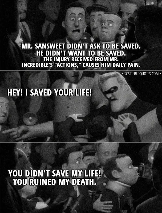 Quote from The Incredibles (2004) - Narrator/News: In a stunning turn of events, a superhero is being sued for saving someone who, apparently, didn't want to be saved. The plaintiff, Oliver SANSWEET, who was foiled in his attempted suicide by Mr. Incredible, has filed suit against the famed superhero in Superior Court. Attorney: Mr. SANSWEET didn't ask to be saved. He didn't want to be saved. The injury received from Mr. Incredible's "actions," causes him daily pain. Mr. Incredible: Hey! I saved your life! Mr. Sansweet: You didn't save my life! You ruined my death.