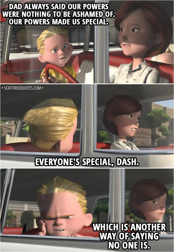 Quote from The Incredibles (2004) - Dash Parr: You always say, "Do your best." But you don't really mean it. Why can't I do the best that I can do? Helen Parr: Right now, honey, the world just wants us to fit in, and to fit in, we just gotta be like everybody else. Dash Parr: But Dad always said our powers were nothing to be ashamed of. Our powers made us special. Helen Parr: Everyone's special, Dash. Dash Parr: Which is another way of saying no one is.