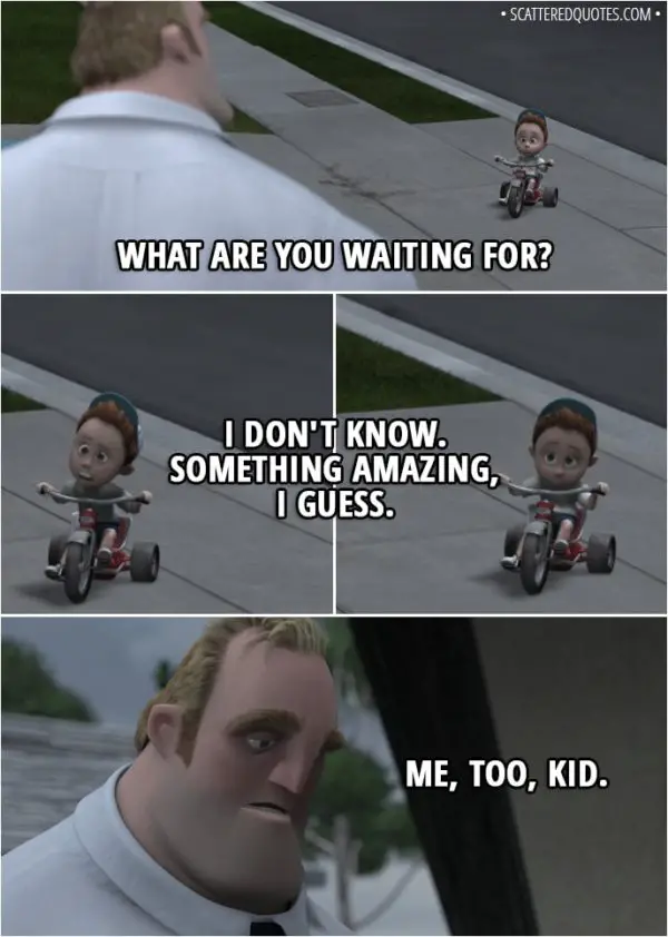 Quote from The Incredibles (2004) - Bob Parr: What are you waiting for? Tricycle kid: I don't know. Something amazing, I guess. Bob Parr: Me, too, kid.