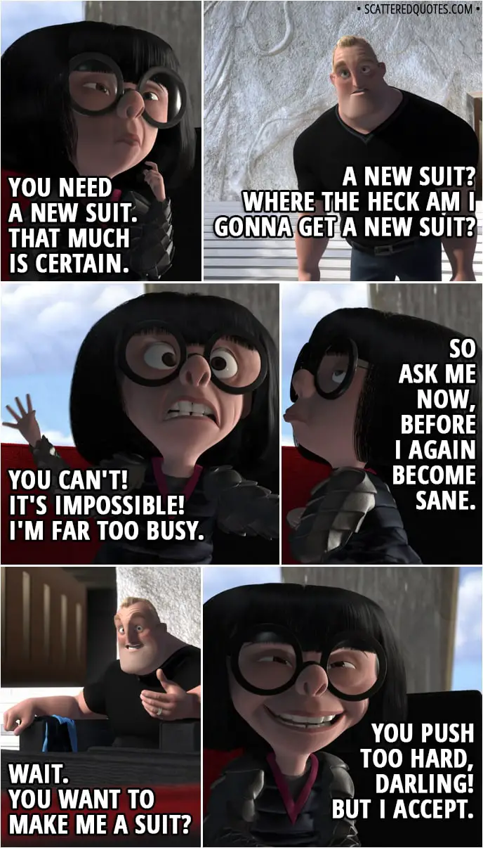 Quote from The Incredibles (2004) - Edna Mode: This is a hobo suit, darling. You can't be seen in this. I won't allow it! Fifteen years ago, maybe, but now? Bob Parr: What do you mean? You designed it. Edna Mode: I never look back, darling. It distracts from the now. You need a new suit. That much is certain. Bob Parr: A new suit? Where the heck am I gonna get a new suit? Edna Mode: You can't! It's impossible! I'm far too busy. So ask me now, before I again become sane. Bob Parr: Wait. You want to make me a suit? Edna Mode: You push too hard, darling! But I accept.