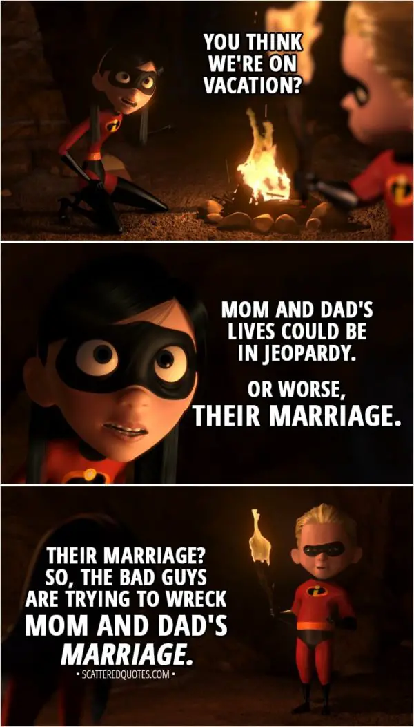 Quote from The Incredibles (2004) - Dash Parr: Well, not that this isn't fun, but I'm gonna go look around. Violet Parr: What do you think is going on here? You think we're on vacation? Mom and Dad's lives could be in jeopardy. Or worse, their marriage. Dash Parr: Their marriage? So, the bad guys are trying to wreck Mom and Dad's marriage.