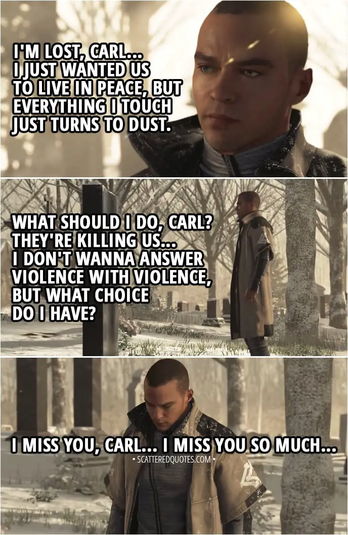 Quote Detroit: Become Human - Markus (at the graveyard): I'm lost, Carl... I just wanted us to live in peace, but... everything I touch just turns to dust. I'm lost... World's falling apart around me and I'm trying to do the right thing... And I can't find any answears... What should I do, Carl? They're killing us... I don't wanna answer violence with violence, but what choice do I have? I miss you, Carl... I miss you so much...