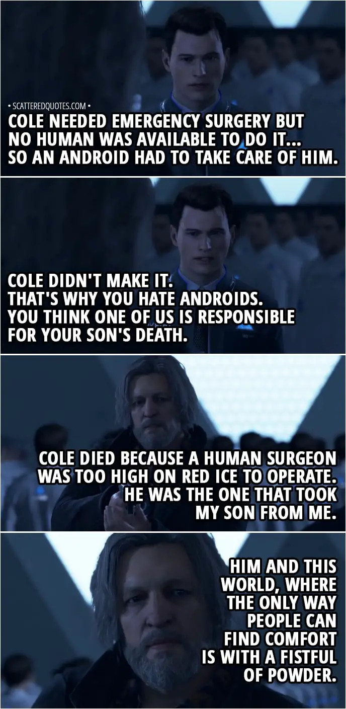 Quote Detroit: Become Human - Hank: My son, what's his name? Connor: Cole. His name was Cole. And he just turned six at the time of the accident... It wasn't your fault, Lieutenant. A truck skidded on a sheet of ice and your car rolled over. Cole needed emergency surgery but no human was available to do it... So an android had to take care of him... Cole didn't make it. That's why you hate androids. You think one of us is responsible for your son's death. Hank: Cole died because a human surgeon was too high on red ice to operate... He was the one that took my son from me. Him and this world, where the only way people can find comfort is with a fistful of powder...