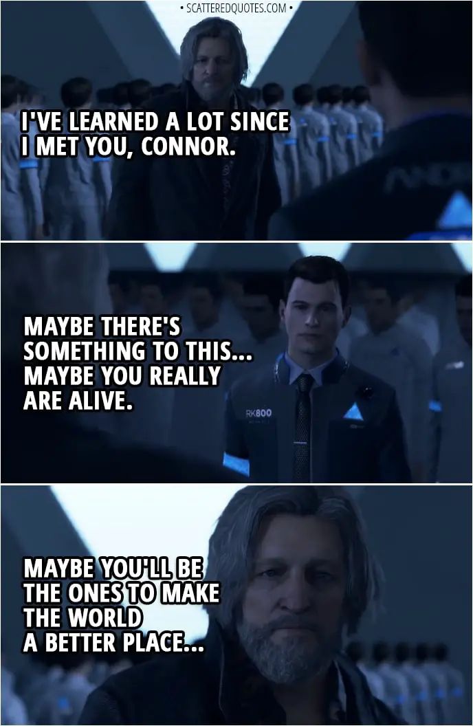 Quote Detroit: Become Human - Hank: I've learned a lot since I met you, Connor. Maybe there's something to this... Maybe you really are alive. Maybe you'll be the ones to make the world a better place... Go ahead, and do what you gotta do.