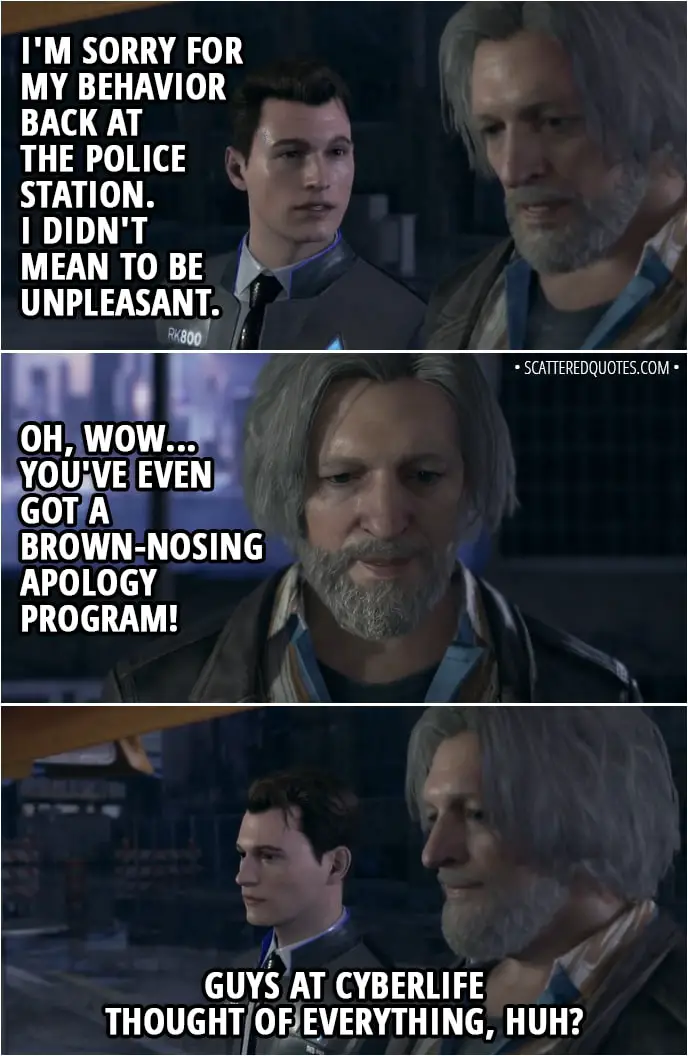Quote Detroit: Become Human - Connor: I'm sorry for my behavior back at the police station. I didn't mean to be unpleasant. Hank: Oh, wow... You've even got a brown-nosing apology program! Guys at CyberLife thought of everything, huh?