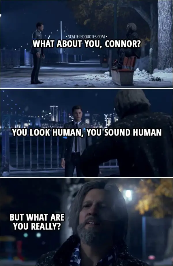 Quote Detroit: Become Human - Hank: What about you, Connor? You look human, you sound human, but what are you really? Connor: I'm whatever you want me to be, Lieutenant. Your partner... Your buddy to drink with... Or just a machine designed to accomplish a task.