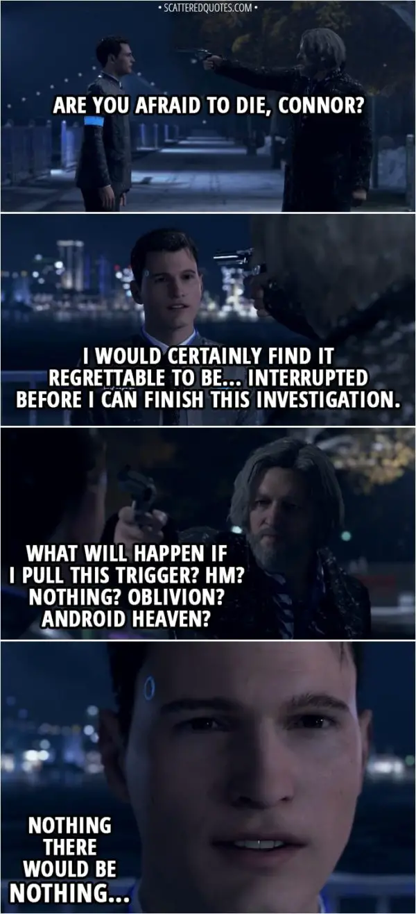 Quote Detroit: Become Human - (Hank pulls a gun and aims it at Connor's head) Hank: But are you afraid to die, Connor? Connor: I would certainly find it regrettable to be... interrupted before I can finish this investigation. Hank: What will happen if I pull this trigger? Hm? Nothing? Oblivion? Android heaven? Connor: Nothing... There would be nothing...