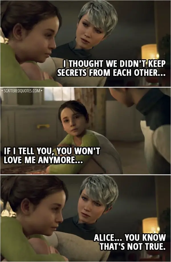 Quote Detroit: Become Human - Kara: I thought we didn't keep secrets from each other... Alice: If I tell you, you won't love me anymore... Kara: Alice... You know that's not true.