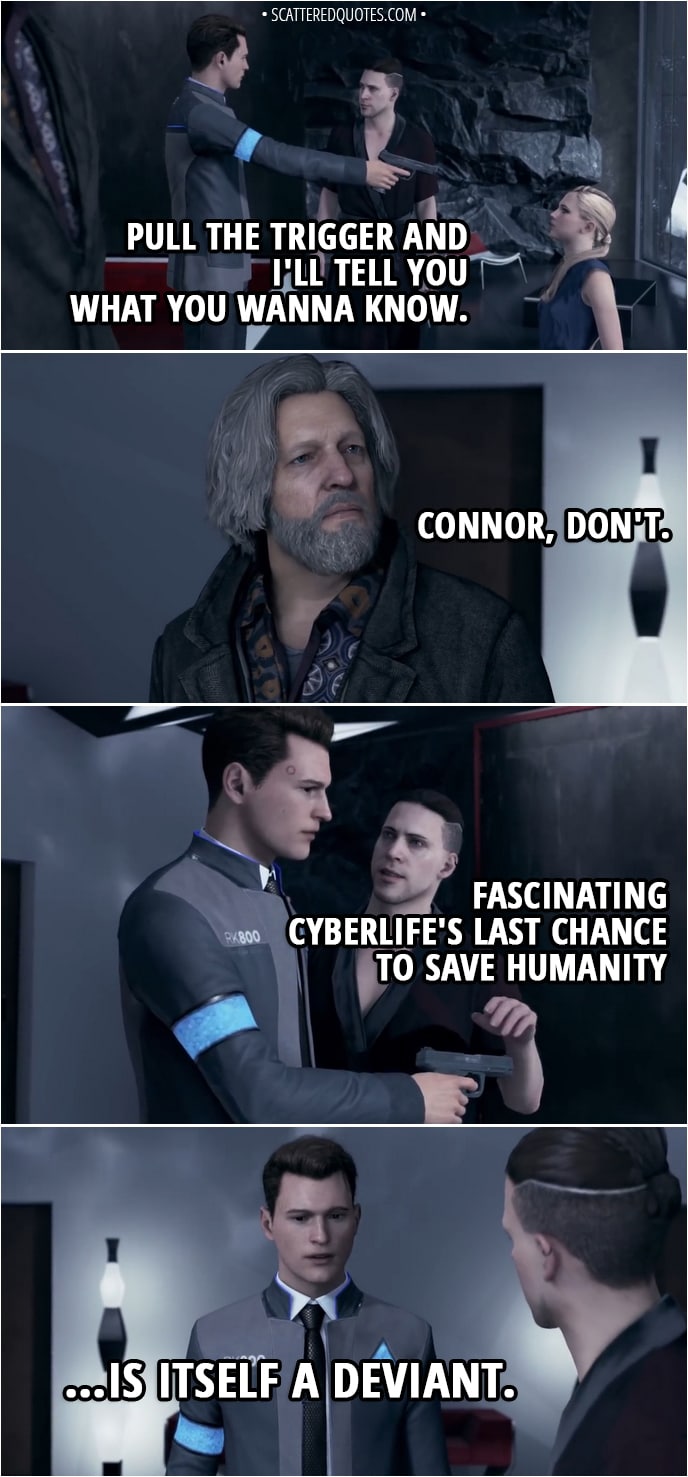 Quote Detroit: Become Human - Kamski: Pull the trigger and I'll tell you what you wanna know. Hank: Connor, don't. (Connor decides not to shoot and gives the gun back to Kamski) Kamski: Fascinating... CyberLife's last chance to save humanity... is itself a deviant... Connor: I'm... I'm not a deviant... Kamski: You preferred to spare a machine rather than accomplish your mission. You saw a living being in this android. You showed empathy.