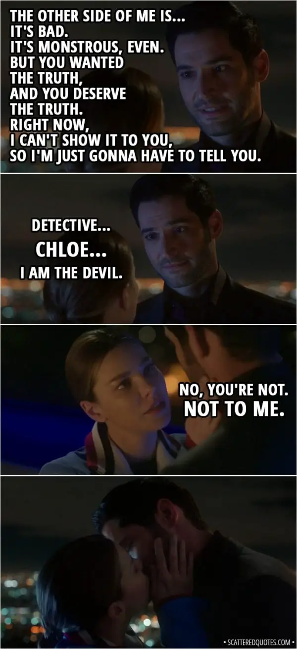 Quote from Lucifer 3x23 - Lucifer Morningstar: You put away not one, but two bad guys today. All without my help. So it's become very clear that you... well, you don't need me. That's okay, Detective, because with that realization came another. If you don't need me, then we've been working together all this time because you want to. Because you choose to. You did choose me. You were right. I've been trying to go back to the way things were. You know, playing our greatest hits, because I've been avoiding dealing with things in the present like... how I feel about you. I was afraid. Afraid... that you'd want me 'cause you've only seen certain sides of me. That if you saw all of me... knew all of me, you would run away. Chloe Decker: Lucifer. Lucifer Morningstar: Detective, it's true. Chloe Decker: No. Lucifer Morningstar: The other side of me is... it's bad. It's monstrous, even. But you wanted the truth, and you deserve the truth. Right now, I can't show it to you, so I'm just gonna have to tell you. Detective... Chloe... I am the Devil. Chloe Decker: No, you're not. Not to me.