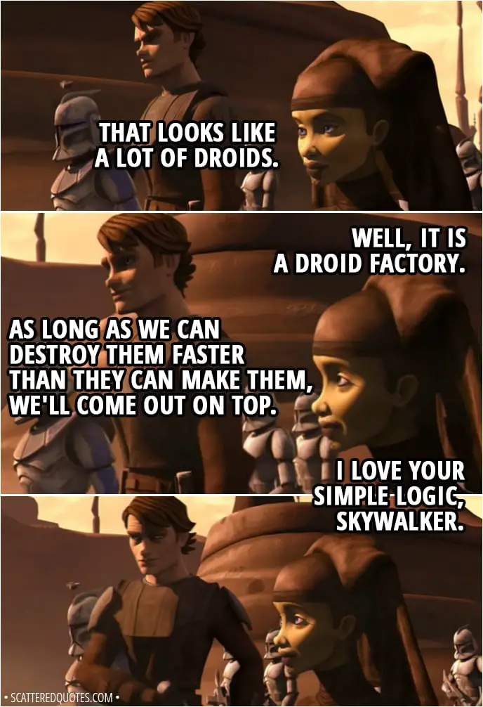 Quote from Star Wars: The Clone Wars 2x06 - Anakin Skywalker: That looks like a lot of droids. Luminara Unduli: Well, it is a droid factory. Anakin Skywalker: As long as we can destroy them faster than they can make them, we'll come out on top. Luminara Unduli: I love your simple logic, Skywalker.