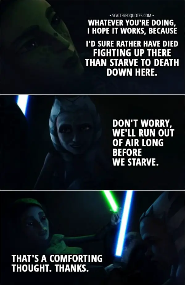 Quote from Star Wars: The Clone Wars 2x06 - Barriss Offee: Whatever you're doing, I hope it works, because I'd sure rather have died fighting up there than starve to death down here. Ahsoka Tano: Don't worry, we'll run out of air long before we starve. Barriss Offee: That's a comforting thought. Thanks.