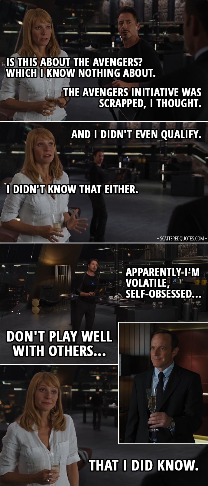 Quote from The Avengers (2012) - Pepper Potts: Is this about the Avengers? Which I know nothing about. Tony Stark: The Avengers Initiative was scrapped, I thought. And I didn't even qualify. Pepper Potts: I didn't know that either. Tony Stark: Apparently I'm volatile, self-obsessed, don't play well with others. Pepper Potts: That I did know.