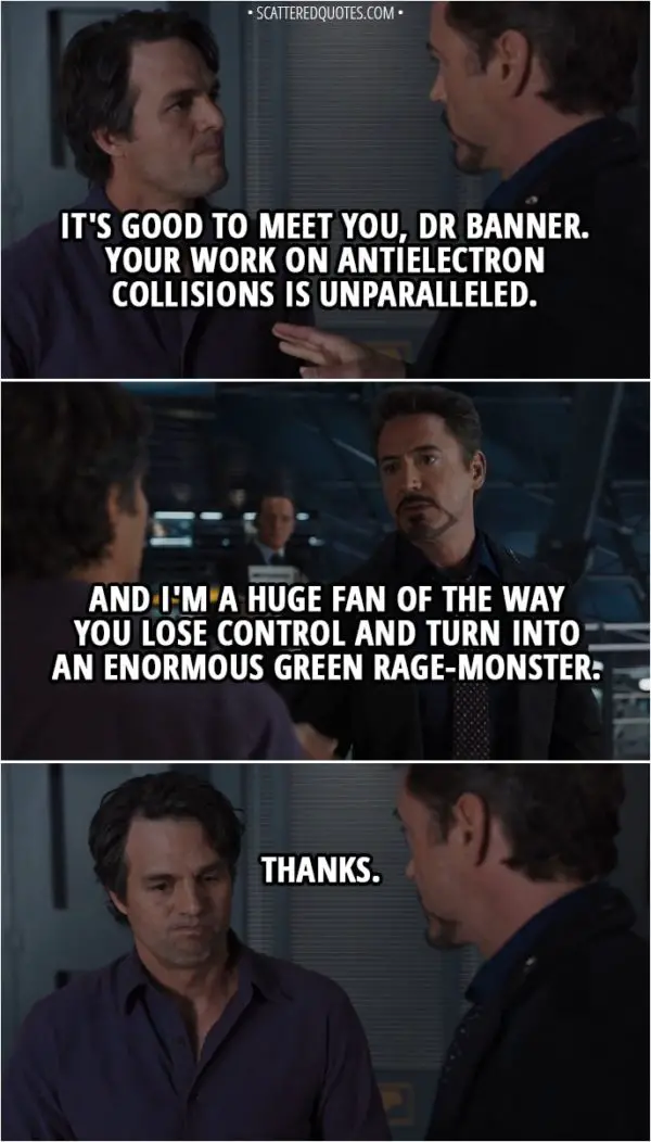 Quote from The Avengers (2012) - Tony Stark: It's good to meet you, Dr Banner. Your work on antielectron collisions is unparalleled. And I'm a huge fan of the way you lose control and turn into an enormous green rage-monster. Bruce Banner: Thanks.