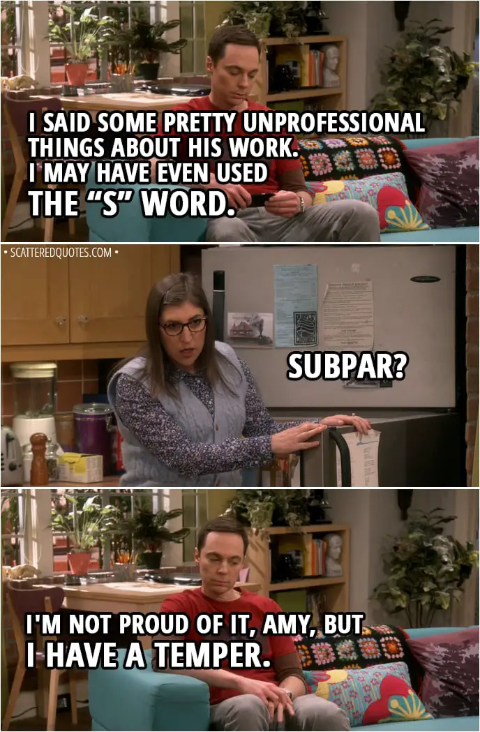 Quote from The Big Bang Theory 11x17 - Sheldon Cooper: I said some pretty unprofessional things about his work. I may have even used the “S” word. Amy Farrah Fowler: Subpar? Sheldon Cooper: I'm not proud of it, Amy, but I have a temper.