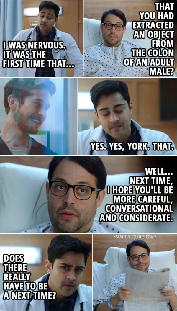 Quote from The Resident 1x05 - Devon Pravesh: I will confess. I was nervous. It was the first time that... York Evans: That you had extracted an object from the colon of an adult male? Devon Pravesh: Yes. Yes, York. That. York Evans: Well... Next time, I hope you'll be more careful, conversational and considerate. Devon Pravesh: Does there really have to be a next time?