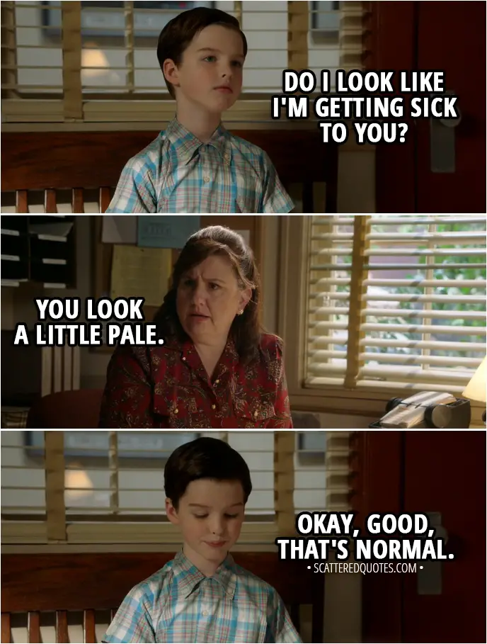 Quote from Young Sheldon 1x13 - Sheldon Cooper: Excuse me. Do I look like I'm getting sick to you? Principal's secretary: You look a little pale. Sheldon Cooper: Okay, good, that's normal.