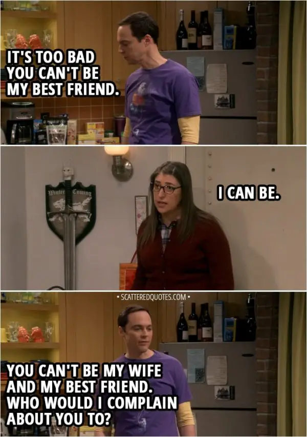 Quote from The Big Bang Theory 12x04 - Sheldon Cooper: It's too bad you can't be my best friend. Amy Farrah Fowler: I can be. Sheldon Cooper: You can't be my wife and my best friend. Who would I complain about you to?