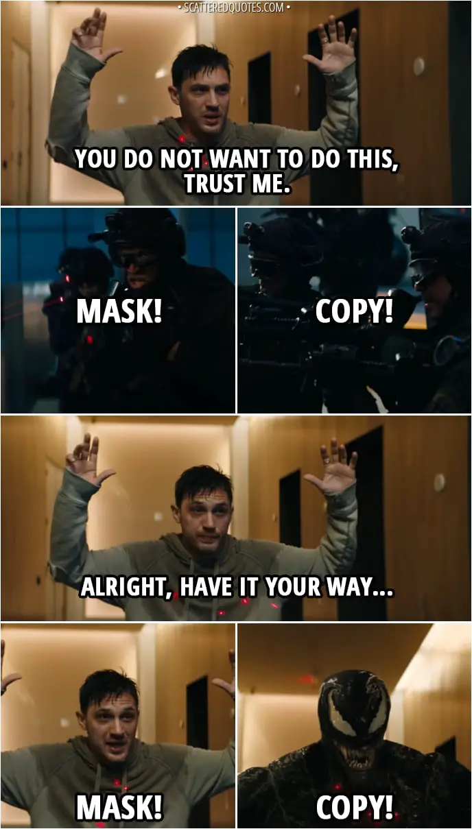 Quote from Venom (2018) - (SWAT team is pointing their guns at Eddie) Eddie Brock: You do not want to do this, trust me. SWAT team: Mask! Copy! Eddie Brock: Alright, have it your way... Mask! Venom: Copy!