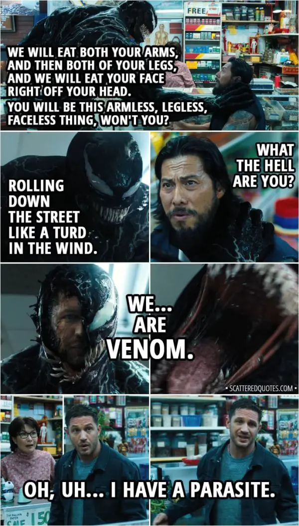 Quote from Venom (2018) - (Thug wants to rob a store, but Eddie and Venom interfere...) Venom: We will eat both your arms, and then both of your legs, and we will eat your face right off your head. You will be this armless, legless, faceless thing, won't you? Rolling down the street like a turd in the wind. Thug: What the hell are you? (Venom reveals half of Eddie's face) Venom: We... are Venom. (Venom eats the man, scares the store owner) Eddie Brock: Oh, uh, I have a parasite. Yeah. Night, Mrs. Chen.
