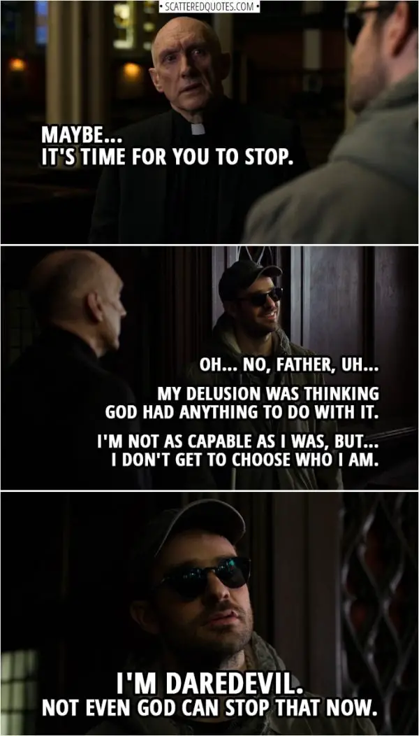 Quotes from Daredevil 3x02 | Father Lantom: Maybe... it's time for you to stop. Matt Murdock: Oh... No, Father, uh... My delusion was thinking God had anything to do with it. I'm not as capable as I was, but... I don't get to choose who I am. I'm Daredevil. Not even God can stop that now.