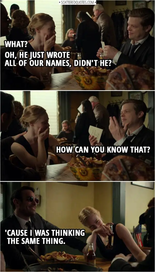 Quotes from Daredevil 3x13 | Foggy Nelson: I have a crazy idea. I need a new napkin. Matt Murdock: Okay. Well, he's writing something. Karen Page: Apparently. Matt Murdock: What? Oh, he just wrote all of our names, didn't he? Foggy Nelson: How can you know that? Matt Murdock: 'Cause I was thinking the same thing.