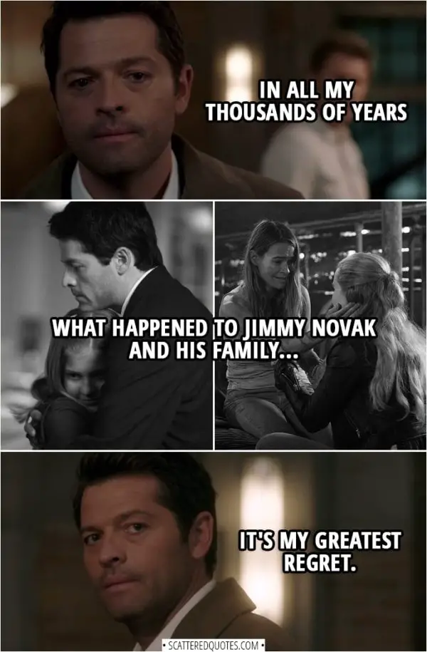 Quote from Supernatural 14x02 | Nick: Castiel... you're just a stone-cold body snatcher. You're no different than Lucifer. Castiel: You know... in all my thousands of years, what happened to Jimmy Novak and his family... it's my greatest regret.