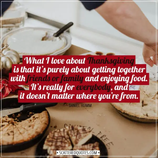 Thanksgiving Quotes | What I love about Thanksgiving is that it’s purely about getting together with friends or family and enjoying food. It’s really for everybody, and it doesn’t matter where you’re from. - Daniel Humm