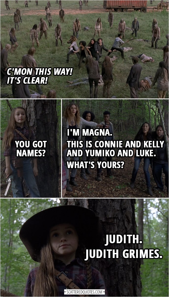 Quote from The Walking Dead 9x05 | (Judith shoots down bunch of walkers clearing the way) Judith Grimes: C'mon this way! It's clear! (Magna and co. run toward Judith's voice and finally see her) Judith Grimes: You got names? Magna: I'm Magna. This is Connie and Kelly and Yumiko and Luke. What's yours? Judith Grimes: Judith. Judith Grimes.