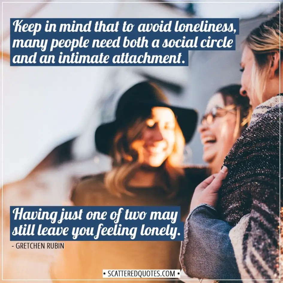 Alone Quotes | Keep in mind that to avoid loneliness, many people need both a social circle and an intimate attachment. Having just one of two may still leave you feeling lonely. - Gretchen Rubin