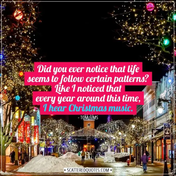 Christmas Quotes | Did you ever notice that life seems to follow certain patterns? Like I noticed that every year around this time, I hear Christmas music. - Tom Sims