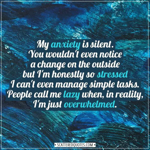 Anxiety Quotes | My anxiety is silent. You wouldn't even notice a change on the outside but I'm honestly so stressed I can't even manage simple tasks. People call me lazy when, in reality, I'm just overwhelmed. - Unknown