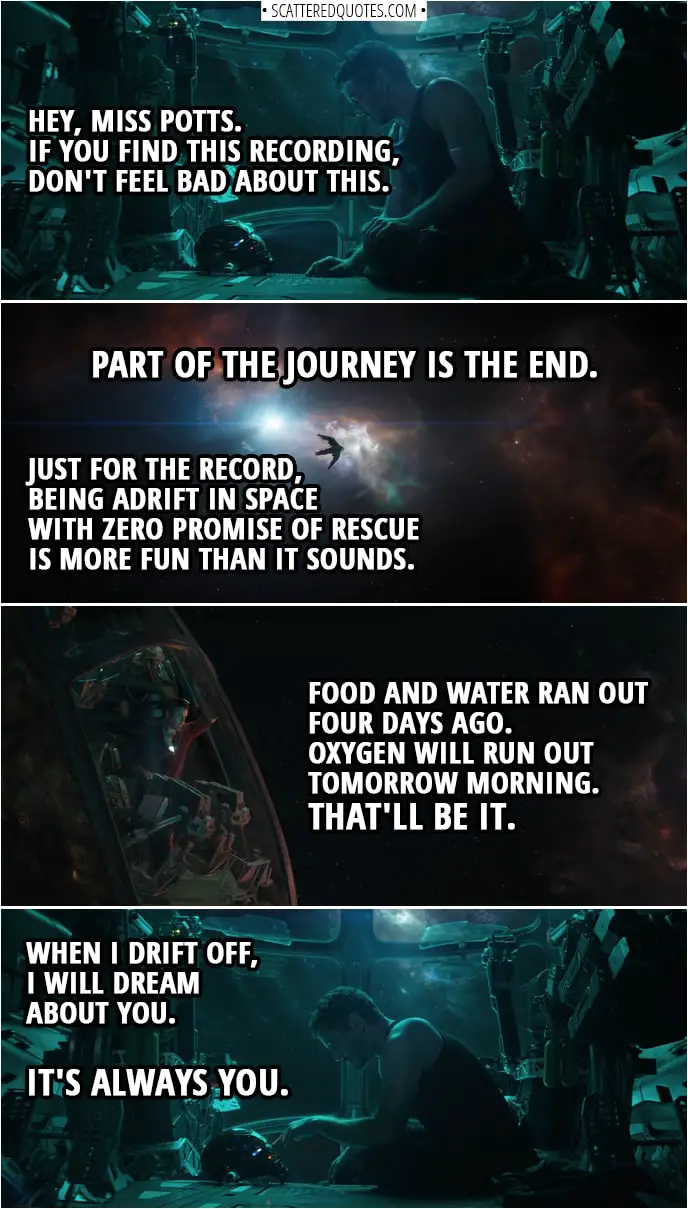 Avengers: Endgame Quotes | (Tony is recording message by talking to his Iron Man helmet) Tony Stark: Is this thing on? Hey, Miss Potts. If you find this recording, don't feel bad about this. Part of the journey is the end. Just for the record, being adrift in space with zero promise of rescue is more fun than it sounds. Food and water ran out four days ago. Oxygen will run out tomorrow morning. That'll be it. When I drift off, I will dream about you. It's always you.