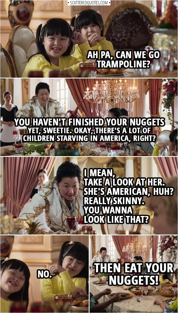 Quotes from Crazy Rich Asians (2018) | Peik Lin's little sisters: Ah Pa, can we go trampoline? Wye Mun Goh: You haven't finished your nuggets yet, sweetie. Okay, there's a lot of children starving in America, right? I mean, take a look at her. She's American, huh? Really skinny. You wanna look like that? Peik Lin's little sisters: No. Wye Mun Goh: Then eat your nuggets!