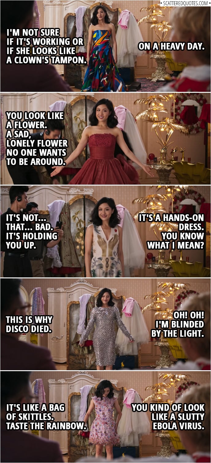 Quotes from Crazy Rich Asians (2018) | (Rachel tries on very colorful dress) Oliver T'sien: I'm not sure if it's working or if she looks like a clown's tampon. Peik Lin Goh: On a heavy day. (Next dress: pretty red dress) Oliver T'sien: You look like a flower. A sad, lonely flower no one wants to be around. (Next: dress with hand design) Oliver T'sien: It's not that bad. It's holding you up. Peik Lin Goh: It's a hands-on dress. You know what I mean? (Next: sparkly dress) Peik Lin Goh: Oh! Oh! I'm blinded by the light. Oliver T'sien: This is why disco died. (Next: Colorful dress with jingle bells) Peik Lin Goh: You kind of look like a slutty Ebola virus. Oliver T'sien: It's like a bag of Skittles. Taste the rainbow.