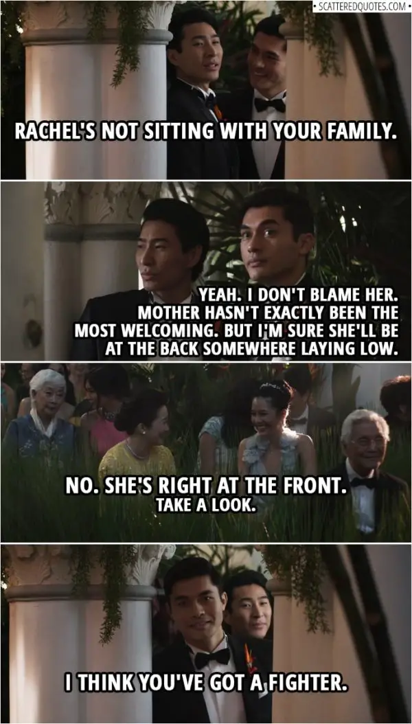 Quotes from Crazy Rich Asians (2018) | Colin Khoo: Hey, Rachel's not sitting with your family. Nick Young: Yeah. I don't blame her. Mother hasn't exactly been the most welcoming. But I'm sure she'll be at the back somewhere laying low. Colin Khoo: No. She's right at the front. Take a look. I think you've got a fighter.