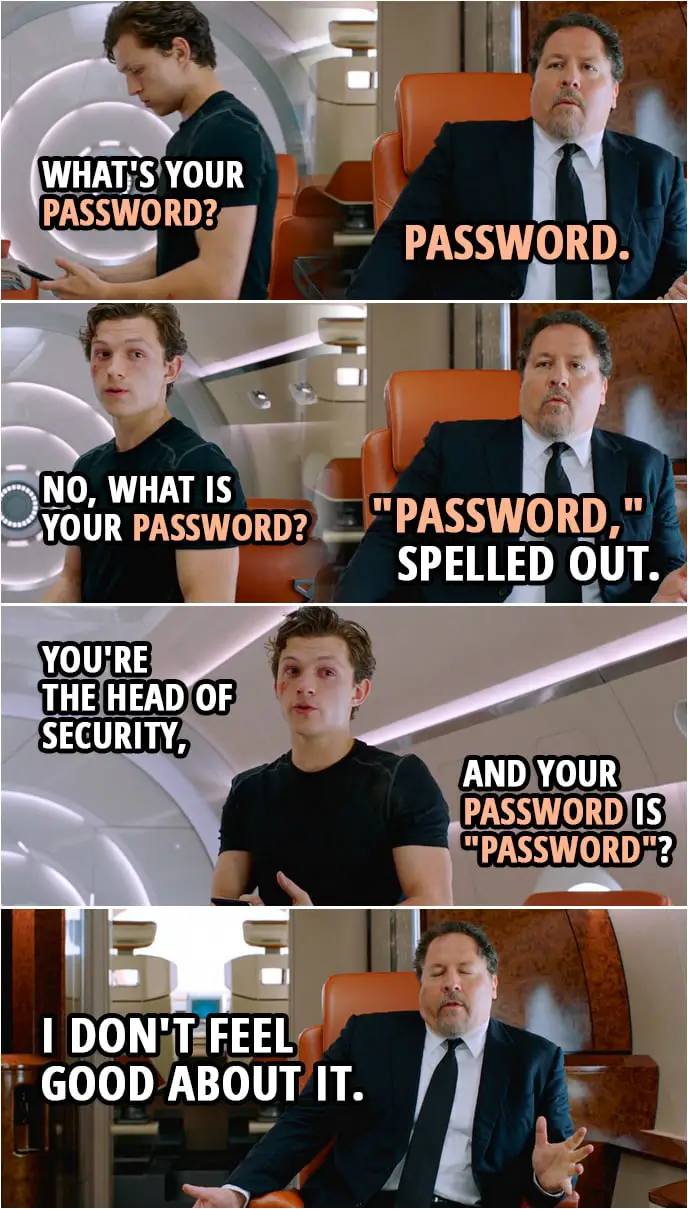 Quotes from Spider-Man: Far From Home | Peter Parker: What's your password? Happy Hogan: "Password." Peter Parker: No, what is your password? Happy Hogan: "Password," spelled out. Peter Parker: You're the head of security, and your password is "password"? Happy Hogan: I don't feel good about it.