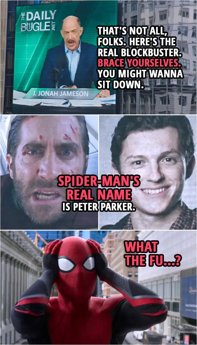 Quotes from Spider-Man: Far From Home | J. Jonah Jameson: That's not all, folks. Here's the real blockbuster. Brace yourselves. You might wanna sit down. (plays a video of Quentin Beck...) Quentin Beck: Spider-Man's real... Spider-Man's real name is... Spider-Man's name is Peter Parker. Peter Parker: What the fu...?