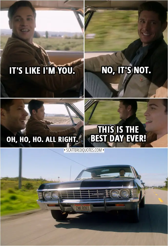 Quote from Supernatural 14x07 | (Dean is letting Jack drive the Impala) Dean Winchester: What do you think? Jack: It's like I'm you. Dean Winchester: No, it's not. Jack: Okay. Dean Winchester: Eyes on the road. She feels good, doesn't she? Jack: Yeah. (Jack rest his arm against the window) Dean Winchester: Oh, ho, ho. All right. Jack: This is the best day ever!