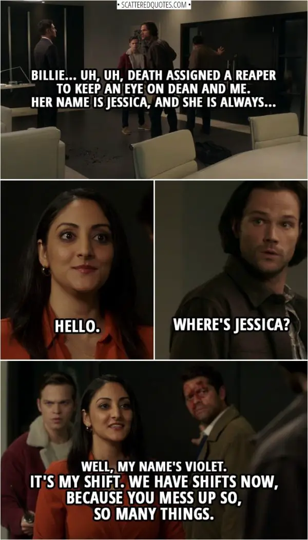 Quote from Supernatural 14x10 | Sam Winchester: Billie... uh, uh, Death assigned a reaper to keep an eye on Dean and me. Her name is Jessica, and she is always... Violet: Hello. Sam Winchester: Where's Jessica? Violet: Well, my name's Violet. It's my shift. We have shifts now, because you mess up so, so many things.