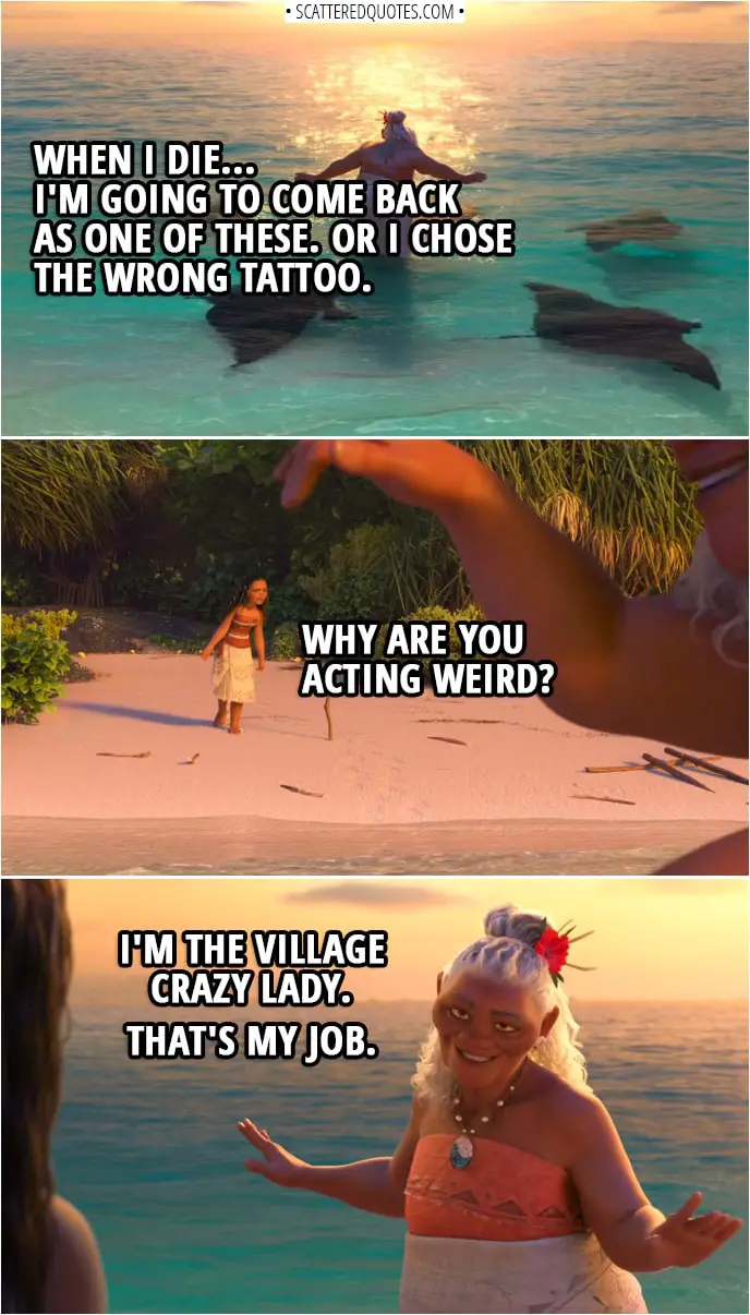 Quotes from Moana (2016) | Gramma Tala: When I die... I'm going to come back as one of these. (manta ray are swimming around her) Or I chose the wrong tattoo. Moana: Why are you acting weird? Gramma Tala: I'm the village crazy lady. That's my job.