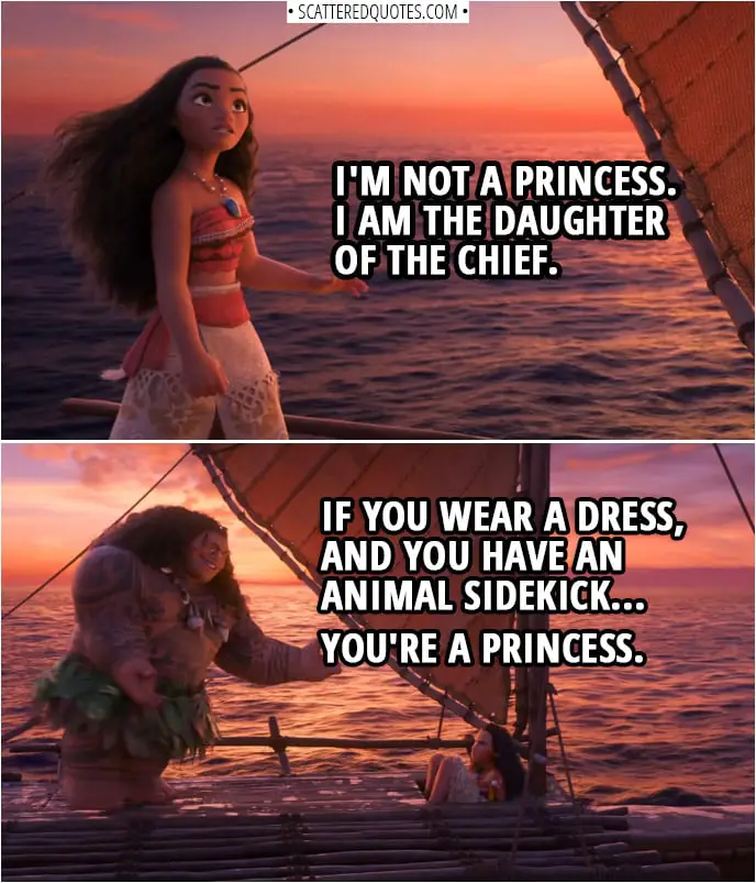 Quotes from Moana (2016) | Moana: I'm not a princess. I am the daughter of the chief. Maui: Same difference. Moana: No. Maui: If you wear a dress, and you have an animal sidekick... you're a princess.