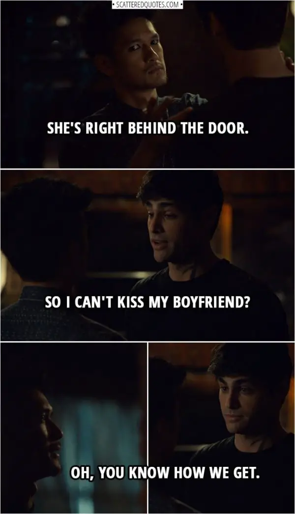 Quote from Shadowhunters 3x11 | Magnus Bane: She's right behind the door. Alec Lightwood: So I can't kiss my boyfriend? Magnus Bane: Oh, you know how we get.