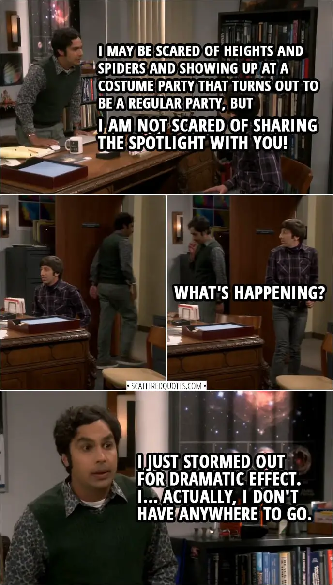 Quote from The Big Bang Theory 12x05 | Rajesh Koothrappali: Please. I may be scared of heights and spiders and showing up at a costume party that turns out to be a regular party, but I am not scared of sharing the spotlight with you! (Rajesh storms out of the room and then realises, it's his office and returns...) Howard Wolowitz: What's happening? Rajesh Koothrappali: I just stormed out for dramatic effect. I... Actually, I-I don't have anywhere to go.