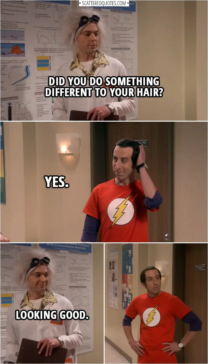 Quote from The Big Bang Theory 12x06 | Sheldon Cooper: Did you do something different to your hair? Howard Wolowitz: Yes. Sheldon Cooper: Looking good.