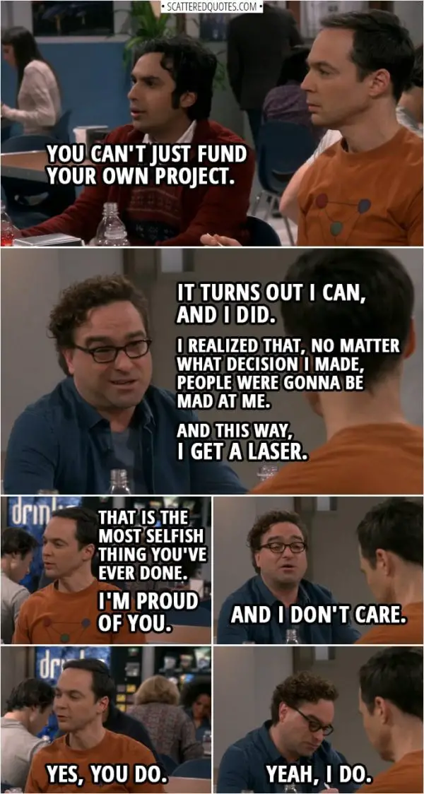Quote from The Big Bang Theory 12x07 | Rajesh Koothrappali: You can't just fund your own project. Leonard Hofstadter: Uh, it turns out I can, and I did. Sheldon Cooper: Interesting. What about not wanting everybody to be mad at you? Leonard Hofstadter: Well, I realized that, no matter what decision I made, people were gonna be mad at me. And this way, I get a laser. Sheldon Cooper: That is the most selfish thing you've ever done. I'm proud of you. Leonard Hofstadter: And I don't care. Sheldon Cooper: Yes, you do. Leonard Hofstadter: Yeah, I do.