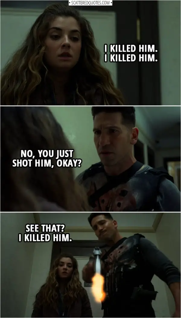 Quote from The Punisher 2x09 | (Amy is upset, because she had to pull a trigger on a guy...) Amy Bendix: I killed him. I killed him. Frank Castle: No, you just shot him, okay? Hey, right? (shoots the guy) See that? I killed him.