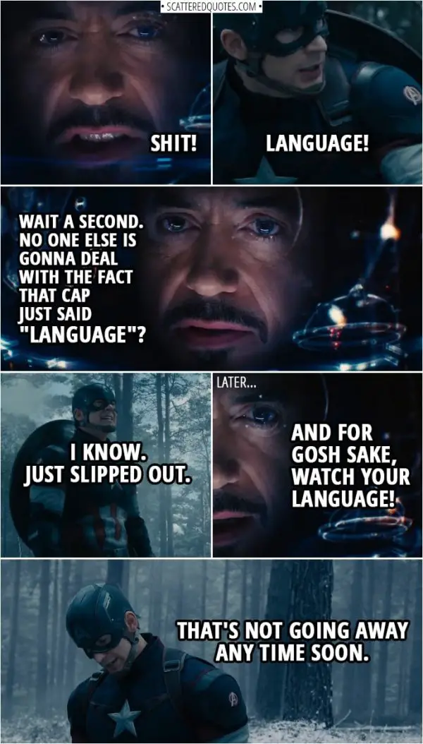 Quote from Avengers: Age of Ultron (2015) | Tony Stark: Shit! Steve Rogers: Language! (Some chatter and fighting later...) Tony Stark: Wait a second. No one else is gonna deal with the fact that Cap just said "Language"? Steve Rogers: I know. Just slipped out. (Some more chatter and fighting later...) Thor: Find the scepter. Tony Stark: And for gosh sake, watch your language! Steve Rogers: That's not going away any time soon.